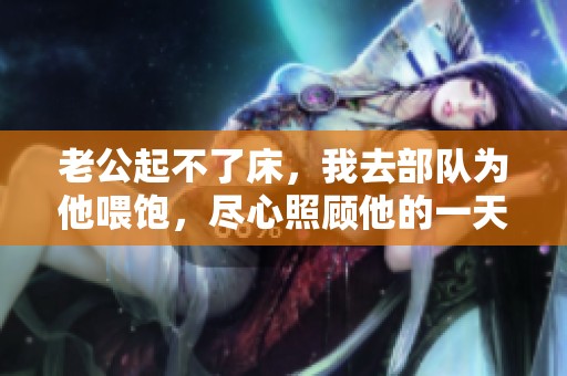老公起不了床，我去部队为他喂饱，尽心照顾他的一天