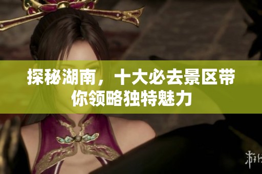 探秘湖南，十大必去景区带你领略独特魅力