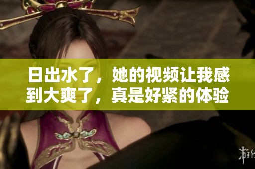 日出水了，她的视频让我感到大爽了，真是好紧的体验！