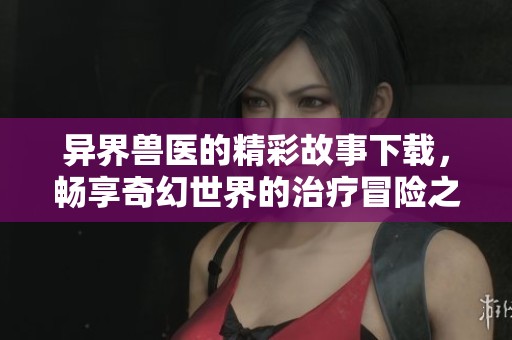 异界兽医的精彩故事下载，畅享奇幻世界的治疗冒险之旅