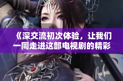 《深交流初次体验，让我们一同走进这部电视剧的精彩世界》
