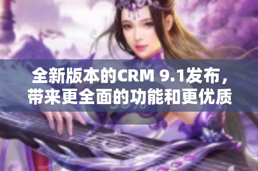 全新版本的CRM 9.1发布，带来更全面的功能和更优质的用户体验