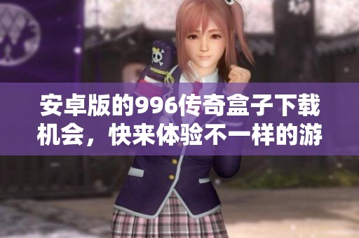 安卓版的996传奇盒子下载机会，快来体验不一样的游戏乐趣！