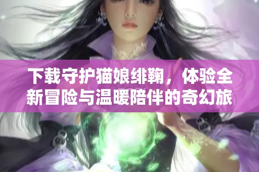 下载守护猫娘绯鞠，体验全新冒险与温暖陪伴的奇幻旅程