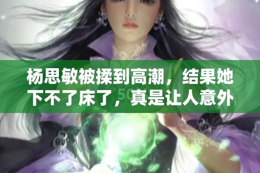 杨思敏被揉到高潮，结果她下不了床了，真是让人意外。