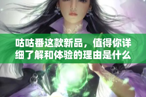 咕咕番这款新品，值得你详细了解和体验的理由是什么呢