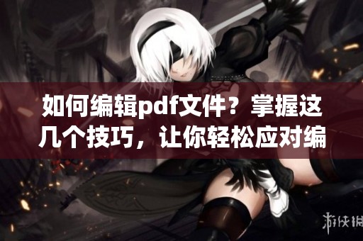 如何编辑pdf文件？掌握这几个技巧，让你轻松应对编辑需求。