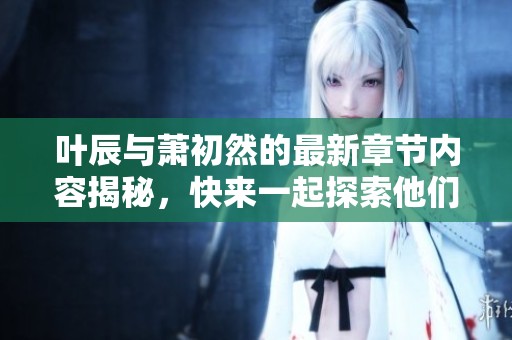 叶辰与萧初然的最新章节内容揭秘，快来一起探索他们的故事发展吧
