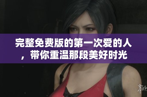 完整免费版的第一次爱的人，带你重温那段美好时光