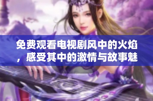 免费观看电视剧风中的火焰，感受其中的激情与故事魅力