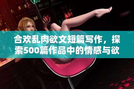 合欢乱肉欲文短篇写作，探索500篇作品中的情感与欲望