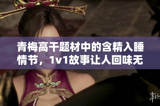 青梅高干题材中的含精入睡情节，1v1故事让人回味无穷