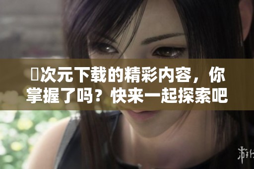 囧次元下载的精彩内容，你掌握了吗？快来一起探索吧！