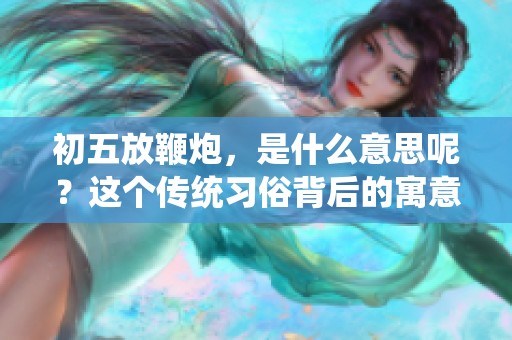 初五放鞭炮，是什么意思呢？这个传统习俗背后的寓意值得我们深入探讨。