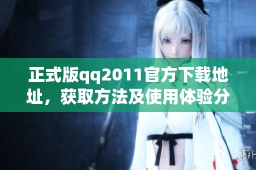 正式版qq2011官方下载地址，获取方法及使用体验分享