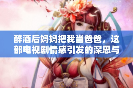 醉酒后妈妈把我当爸爸，这部电视剧情感引发的深思与反思