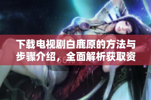 下载电视剧白鹿原的方法与步骤介绍，全面解析获取资源途径