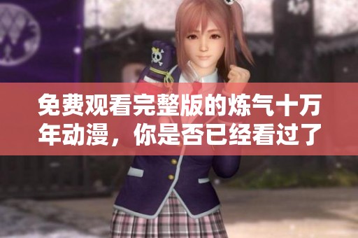 免费观看完整版的炼气十万年动漫，你是否已经看过了呢