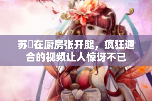 苏玥在厨房张开腿，疯狂迎合的视频让人惊讶不已