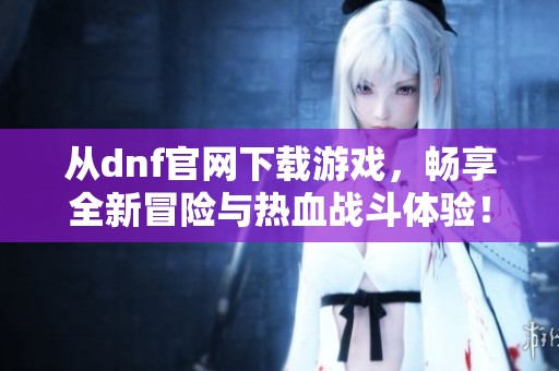从dnf官网下载游戏，畅享全新冒险与热血战斗体验！