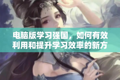 电脑版学习强国，如何有效利用和提升学习效率的新方法
