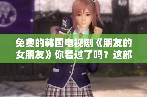 免费的韩国电视剧《朋友的女朋友》你看过了吗？这部剧真的是很精彩！