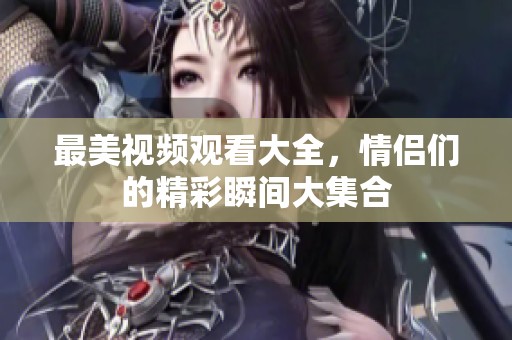 最美视频观看大全，情侣们的精彩瞬间大集合