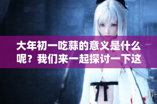 大年初一吃蒜的意义是什么呢？我们来一起探讨一下这个传统习俗。