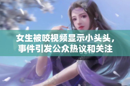 女生被咬视频显示小头头，事件引发公众热议和关注