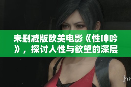 未删减版欧美电影《性呻吟》，探讨人性与欲望的深层关系