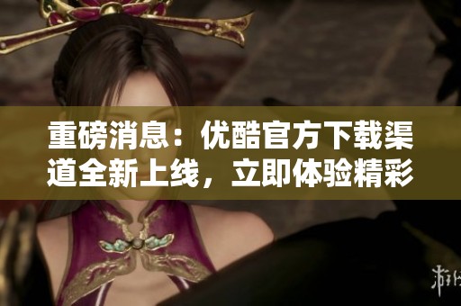 重磅消息：优酷官方下载渠道全新上线，立即体验精彩内容！