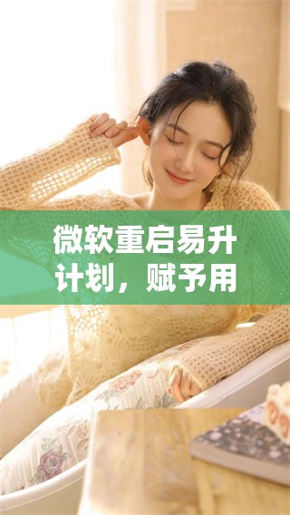 微软重启易升计划，赋予用户全新体验与机会
