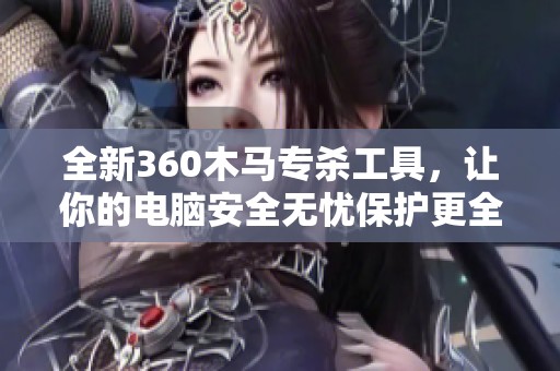 全新360木马专杀工具，让你的电脑安全无忧保护更全面