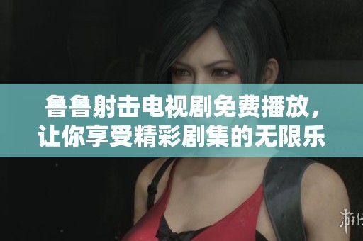 鲁鲁射击电视剧免费播放，让你享受精彩剧集的无限乐趣！