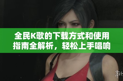 全民K歌的下载方式和使用指南全解析，轻松上手唱响你的歌声