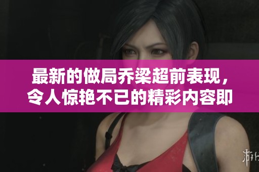 最新的做局乔梁超前表现，令人惊艳不已的精彩内容即将呈现