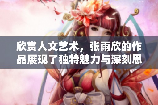 欣赏人文艺术，张雨欣的作品展现了独特魅力与深刻思想