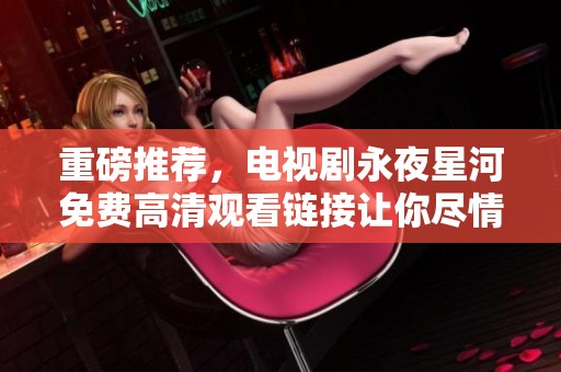 重磅推荐，电视剧永夜星河免费高清观看链接让你尽情享受精彩剧情