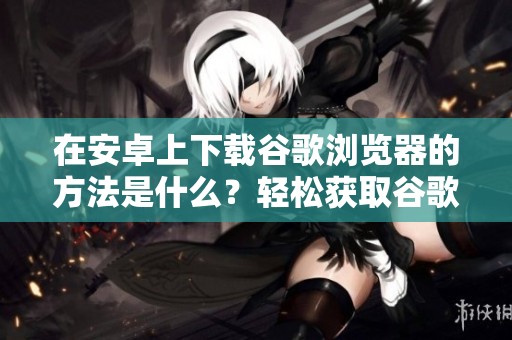 在安卓上下载谷歌浏览器的方法是什么？轻松获取谷歌浏览器的安卓版本。