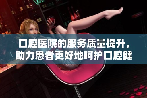 口腔医院的服务质量提升，助力患者更好地呵护口腔健康