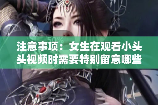 注意事项：女生在观看小头头视频时需要特别留意哪些方面