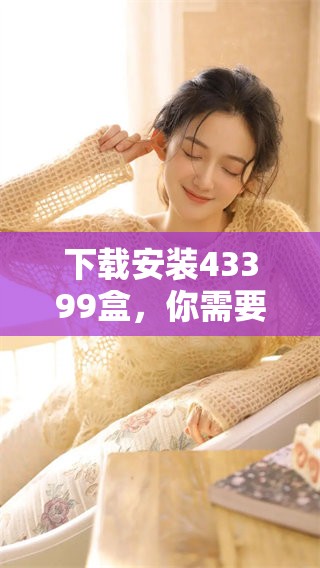 下载安装43399盒，你需要清楚了解的事项和步骤有哪些呢