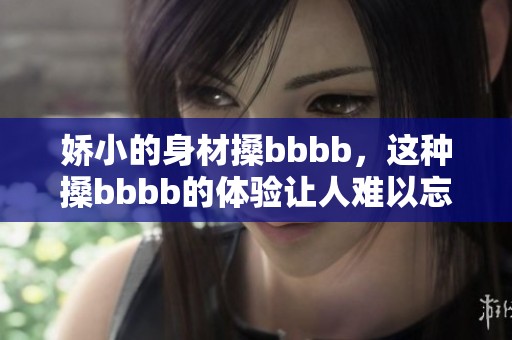 娇小的身材搡bbbb，这种搡bbbb的体验让人难以忘怀。