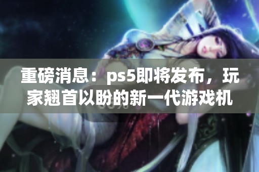 重磅消息：ps5即将发布，玩家翘首以盼的新一代游戏机来袭！