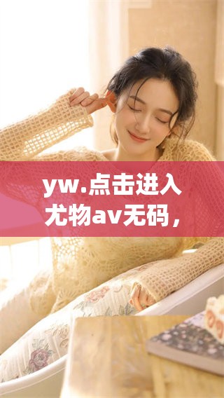 yw.点击进入尤物****，体验全新内容与精彩瞬间