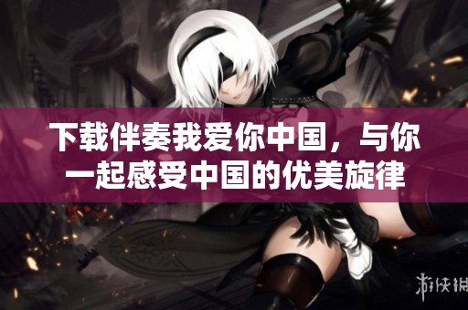 下载伴奏我爱你中国，与你一起感受中国的优美旋律