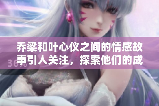 乔梁和叶心仪之间的情感故事引人关注，探索他们的成长与变化历程