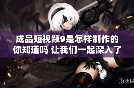 成品短视频9是怎样制作的你知道吗 让我们一起深入了解其中奥秘