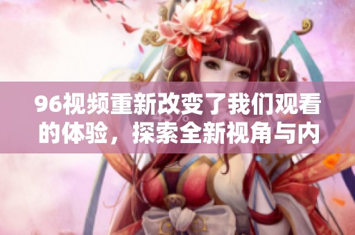 96视频重新改变了我们观看的体验，探索全新视角与内容的独特魅力。