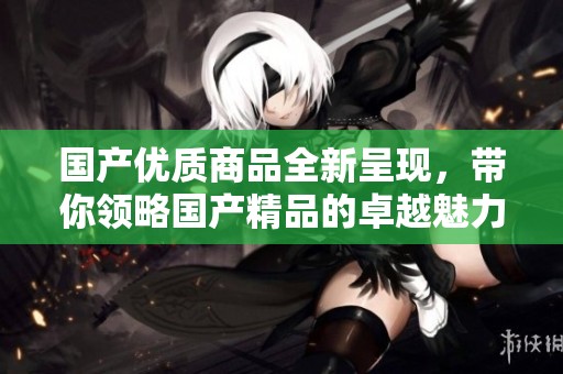 国产优质商品全新呈现，带你领略****的卓越魅力